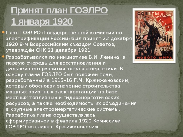Принят план ГОЭЛРО  1 января 1920 План ГОЭЛРО (Государственной комиссии по электрификации России) был принят 22 декабря 1920 8-м Всероссийским съездом Советов, утверждён СНК 21 декабря 1921. Разрабатывался по инициативе В.И. Ленина, в первую очередь для восстановления и дальнейшего развития электроэнергетики. В основу плана ГОЭЛРО был положен план, разработанный в 1915–16 Г.М. Кржижановским, который обосновал значение строительства мощных районных электростанций на базе местных топливных и гидроэнергетических ресурсов, а также необходимость их объединения в крупные электроэнергетические системы. Разработка плана осуществлялась сформированной в феврале 1920 Комиссией ГОЭЛРО во главе с Кржижановским. 