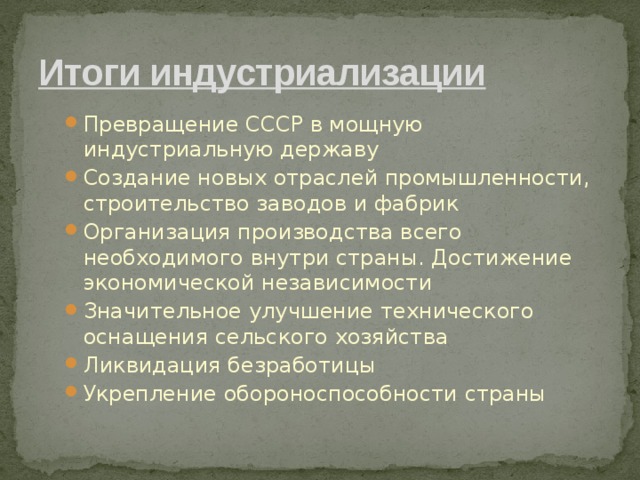 Итоги индустриализации Превращение СССР в мощную индустриальную державу Создание новых отраслей промышленности, строительство заводов и фабрик Организация производства всего необходимого внутри страны. Достижение экономической независимости Значительное улучшение технического оснащения сельского хозяйства Ликвидация безработицы Укрепление обороноспособности страны Превращение СССР в мощную индустриальную державу Создание новых отраслей промышленности, строительство заводов и фабрик Организация производства всего необходимого внутри страны. Достижение экономической независимости Значительное улучшение технического оснащения сельского хозяйства Ликвидация безработицы Укрепление обороноспособности страны 