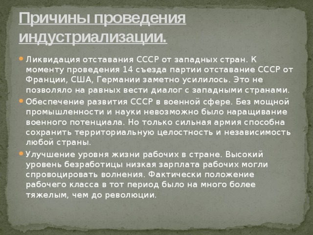 Причины проведения индустриализации. Ликвидация отставания СССР от западных стран. К моменту проведения 14 съезда партии отставание СССР от Франции, США, Германии заметно усилилось. Это не позволяло на равных вести диалог с западными странами. Обеспечение развития СССР в военной сфере. Без мощной промышленности и науки невозможно было наращивание военного потенциала. Но только сильная армия способна сохранить территориальную целостность и независимость любой страны. Улучшение уровня жизни рабочих в стране. Высокий уровень безработицы низкая зарплата рабочих могли спровоцировать волнения. Фактически положение рабочего класса в тот период было на много более тяжелым, чем до революции. 