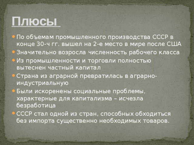 Плюсы По объемам промышленного производства СССР в конце 30-ч гг. вышел на 2-е место в мире после США Значительно возросла численность рабочего класса Из промышленности и торговли полностью вытеснен частный капитал Страна из аграрной превратилась в аграрно-индустриальную Были искоренены социальные проблемы, характерные для капитализма – исчезла безработица СССР стал одной из стран, способных обходиться без импорта существенно необходимых товаров. 