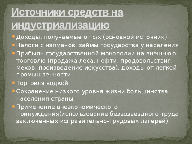 Источники средств на индустриализацию Доходы, получаемые от с/х (основной источник) Налоги с нэпманов, займы государства у населения Прибыль государственной монополии на внешнюю торговлю (продажа леса, нефти, продовольствия, мехов, произведение искусства), доходы от легкой промышленности Торговля водкой Сохранение низкого уровня жизни большинства населения страны Применение внеэкономического принуждения(использование безвозвездного труда заключенных исправительно-трудовых лагерей) 