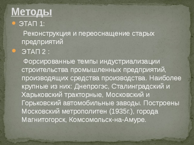 Методы  ЭТАП 1:  Реконструкция и переоснащение старых предприятий ЭТАП 2 :  Форсированные темпы индустриализации строительства промышленных предприятий, производящих средства производства. Наиболее крупные из них: Днепрогэс, Сталинградский и Харьковский тракторные, Московский и Горьковский автомобильные заводы. Построены Московский метрополитен (1935г.), города Магнитогорск, Комсомольск-на-Амуре. 