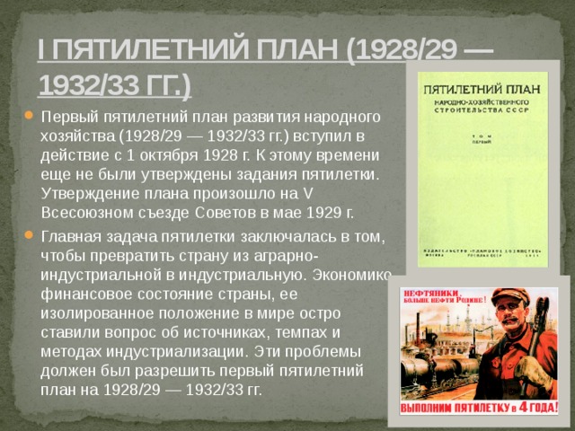 I пятилетний план (1928/29 — 1932/33 гг.) Первый пятилетний план развития народного хозяйства (1928/29 — 1932/33 гг.) вступил в действие с 1 октября 1928 г. К этому времени еще не были утверждены задания пятилетки. Утверждение плана произошло на V Всесоюзном съезде Советов в мае 1929 г. Главная задача пятилетки заключалась в том, чтобы превратить страну из аграрно-индустриальной в индустриальную. Экономико-финансовое состояние страны, ее изолированное положение в мире остро ставили вопрос об источниках, темпах и методах индустриализации. Эти проблемы должен был разрешить первый пятилетний план на 1928/29 — 1932/33 гг. 