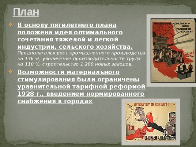 План В основу пятилетнего плана положена идея оптимального сочетания тяжелой и легкой индустрии, сельского хозяйства. Предполагался рост промышленного производства на 136 %, увеличение производительности труда на 110 %, строительство 1 200 новых заводов. Возможности материального стимулирования были ограничены уравнительной тарифной реформой 1928 г., введением нормированного снабжения в городах 