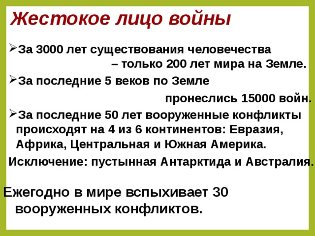 Жестокое лицо войны За 3000 лет существования человечества – только 200 лет мира на Земле.  За последние 5 веков по Земле пронеслись 15000 войн.  За последние 50 лет вооруженные конфликты происходят на 4 из 6 континентов: Евразия, Африка, Центральная и Южная Америка. Исключение: пустынная Антарктида и Австралия.  Слайд появляется на этапе мотивационной беседы. Ежегодно в мире вспыхивает 30 вооруженных конфликтов.  