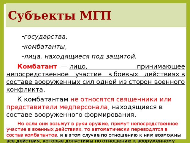 Субъекты МГП государства, комбатанты , лица, находящиеся под защитой. Комбатант   —  лицо, принимающее непосредственное участие в боевых действиях в составе вооруженных сил одной из сторон военного конфликта . К комбатантам не относятся священники или представители медперсонала , находящиеся в составе вооруженного формирования. Но если они возьмут в руки оружие, примут непосредственное участие в военных действиях, то автоматически переводятся в состав комбатантов , и в этом случае по отношению к ним возможны все действия, которые допустимы по отношению к вооруженному противнику. После темы демонстрируется план занятия.  