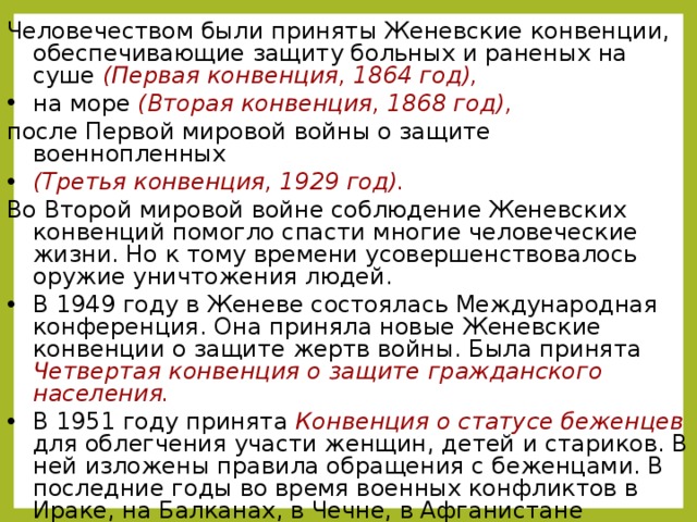 Человечеством были приняты Женевские конвенции, обеспечивающие защиту больных и раненых на суше (Первая конвенция, 1864 год),  на море (Вторая конвенция, 1868 год), после Первой мировой войны о защите военнопленных (Третья конвенция, 1929 год).  Во Второй мировой войне соблюдение Женевских конвенций помогло спасти многие человеческие жизни. Но к тому времени усовершенствовалось оружие уничтожения людей. В 1949 году в Женеве состоялась Международная конференция. Она приняла новые Женевские конвенции о защите жертв войны. Была принята Четвертая конвенция о защите гражданского населения. В 1951 году принята Конвенция о статусе беженцев для облегчения участи женщин, детей и стариков. В ней изложены правила обращения с беженцами. В последние годы во время военных конфликтов в Ираке, на Балканах, в Чечне, в Афганистане населению дается возможность выйти из зоны военных действий.  Слайд появляется  