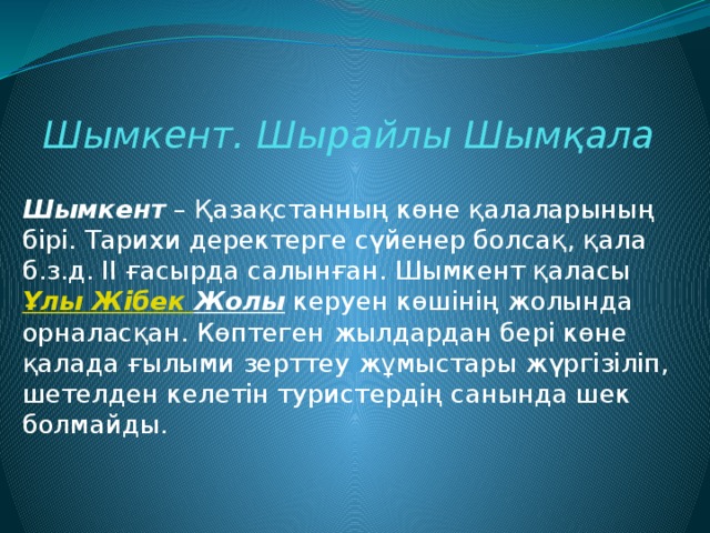 Шымкент. Шырайлы Шымқала Шымкент  – Қазақстанның көне қалаларының бірі. Тарихи деректерге сүйенер болсақ, қала б.з.д. II ғасырда салынған. Шымкент қаласы  Ұлы Жібек  Жолы  керуен көшінің жолында орналасқан. Көптеген жылдардан бері көне қалада ғылыми зерттеу жұмыстары жүргізіліп, шетелден келетін туристердің санында шек болмайды. 