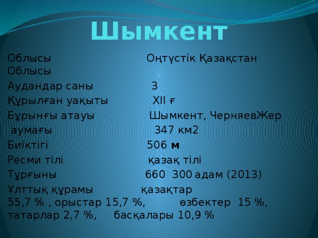 Шымкент Облысы Оңтүстік Қазақстан Облысы Аудандар саны 3 Құрылған уақыты ХІІ ғ Бұрынғы атауы Шымкент, ЧерняевЖер  аумағы 347 км2 Биіктігі 506  м Ресми тілі қазақ тілі Тұрғыны  660  300  адам (2013) Ұлттық құрамы қазақтар  55,7 % , орыстар 15,7 %, өзбектер  15 %,  татарлар 2,7 %, басқалары 10,9 % 