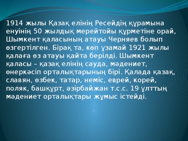 1914 жылы Қазақ елінің Ресейдің құрамына енуінің 50 жылдық мерейтойы құрметіне орай, Шымкент қаласының атауы Черняев болып өзгертілген. Бірақ та, көп ұзамай 1921 жылы қалаға өз атауы қайта берілді. Шымкент қаласы – қазақ елінің сауда, мәдениет, өнеркәсіп орталықтарының бірі. Қалада қазақ, славян, өзбек, татар, неміс, еврей, корей, поляк, башқұрт, әзірбайжан т.с.с. 19 ұлттың мәдениет орталықтары жұмыс істейді. 