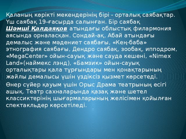 Қаланың көрікті мекендерінің бірі - орталық саябақтар. Үш саябақ 19-ғасырда салынған. Бір саябақ  Шәмші Қалдаяқов  атындағы облыстық филармония аясында орналасқан. Сондай-ақ, Абай атындағы демалыс және мәдениет саябағы, «Кең-баба» этнография саябағы, Дендро саябақ, зообақ, ипподром, «MegaCenter» ойын-сауық және сауда кешені, «Nimex Land»(наймекс лэнд), «Бамзик» ойын-сауық орталықтары қала тұрғындары мен қонақтарының жайлы демалысы үшін үздіксіз қызмет көрсетеді. Өнер сүйер қауым үшін Орыс Драма театрының есігі ашық. Театр сахналарында қазақ және шетел классиктерінің шығармаларының желісімен қойылған спектакльдер көрсетіледі. 