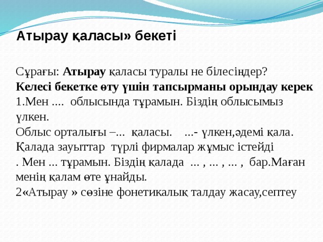 Атырау қаласы» бекеті   Cұрағы: Атырау қаласы туралы не білесіңдер? Келесі бекетке өту үшін тапсырманы орындау керек 1.Мен .... облысында тұрамын. Біздің облысымыз үлкен. Облыс орталығы –... қаласы. ...- үлкен,әдемі қала. Қалада зауыттар түрлі фирмалар жұмыс істейді . Мен ... тұрамын. Біздің қалада ... , ... , ... , бар.Маған менің қалам өте ұнайды. 2«Атырау » сөзіне фонетикалық талдау жасау,септеу 