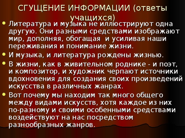 СГУЩЕНИЕ ИНФОРМАЦИИ (ответы учащихся) Литература и музыка не иллюстрируют одна другую. Они разными средствами изображают мир, дополняя, обогащая и усиливая наши переживания и понимание жизни. И музыка, и литература рождены жизнью. В жизни, как в живительном роднике - и поэт, и композитор, и художник черпают источники вдохновения для создания своих произведений искусства в различных жанрах. Вот почему мы находим так много общего между видами искусств, хотя каждое из них по-разному и своими особенными средствами воздействуют на нас посредством разнообразных жанров. 