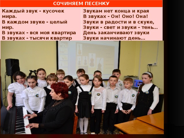 СОЧИНЯЕМ ПЕСЕНКУ Каждый звук - кусочек мира. В каждом звуке - целый мир. В звуках - вся моя квартира В звуках - тысячи квартир В звуках - улица большая И огромная страна…  Звукам нет конца и края В звуках - Он! Оно! Она! Звуки в радости и в скуке, Звуки - свет и звуки - тень… День заканчивают звуки Звуки начинают день…     