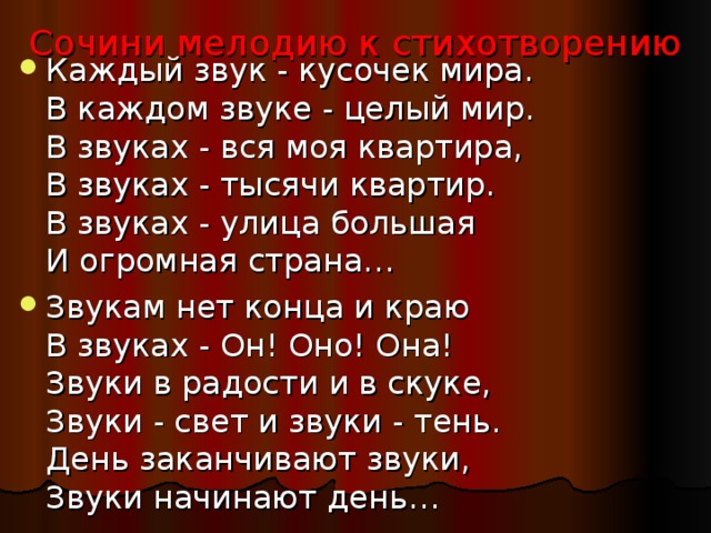 Каждый звук - кусочек мира.  В каждом звуке - целый мир.  В звуках - вся моя квартира,  В звуках - тысячи квартир.  В звуках - улица большая  И огромная страна… Звукам нет конца и краю  В звуках - Он! Оно! Она!  Звуки в радости и в скуке,  Звуки - свет и звуки - тень.  День заканчивают звуки,  Звуки начинают день… Сочини мелодию к стихотворению 