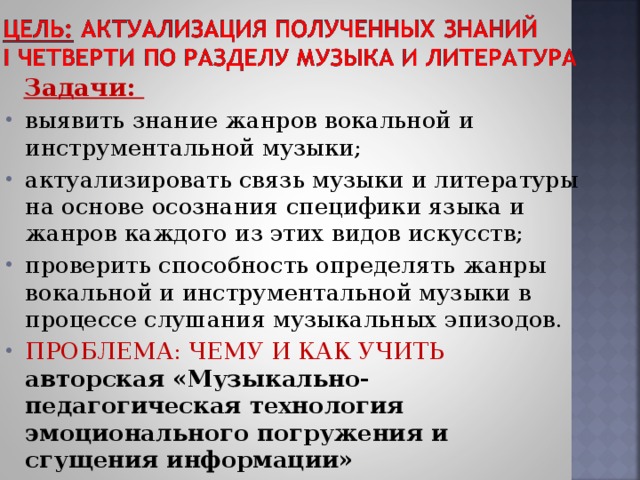  Задачи: выявить знание жанров вокальной и инструментальной музыки; актуализировать связь музыки и литературы на основе осознания специфики языка и жанров каждого из этих видов искусств; проверить способность определять жанры вокальной и инструментальной музыки в процессе слушания музыкальных эпизодов. ПРОБЛЕМА: ЧЕМУ И КАК УЧИТЬ  авторская «Музыкально-педагогическая технология эмоционального погружения и сгущения информации»   