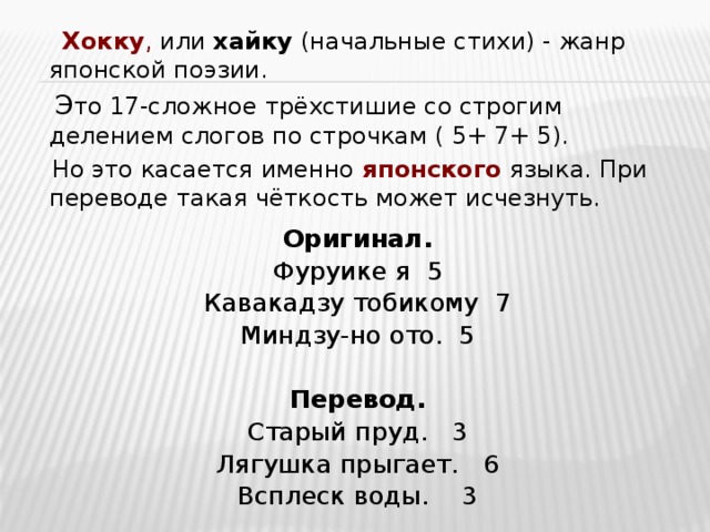  Хокку , или хайку (начальные стихи) - жанр японской поэзии.  Э то 17-сложное трёхстишие со строгим делением слогов по строчкам ( 5+ 7+ 5).  Но это касается именно японского языка. При переводе такая чёткость может исчезнуть. Оригинал. Фуруике я 5 Кавакадзу тобикому 7 Миндзу-но ото. 5 Перевод. Старый пруд. 3 Лягушка прыгает. 6 Всплеск воды. 3 