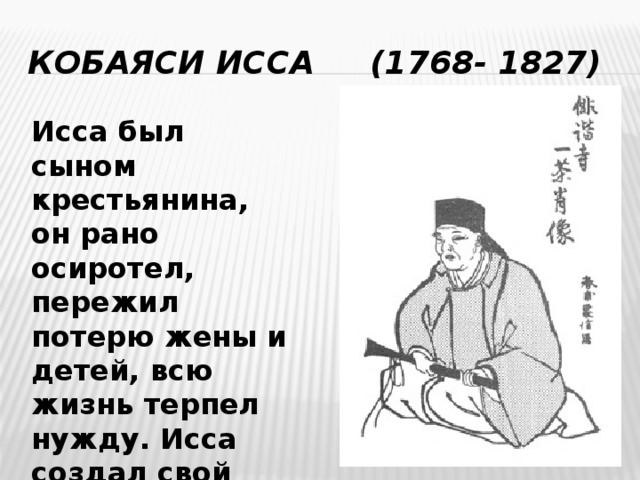 Кобаяси Исса (1768- 1827) Исса был сыном крестьянина, он рано осиротел, пережил потерю жены и детей, всю жизнь терпел нужду. Исса создал свой неповторимый стиль. 