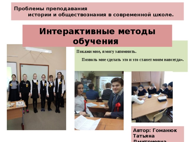 Проблемы преподавания истории и обществознания в современной школе. Интерактивные методы обучения « Скажи мне, я забываю. Покажи мне, я могу запомнить. Позволь мне сделать это и это станет моим навсегда».  (Китайская пословица.)  Автор: Гоманюк Татьяна Дмитриевна 