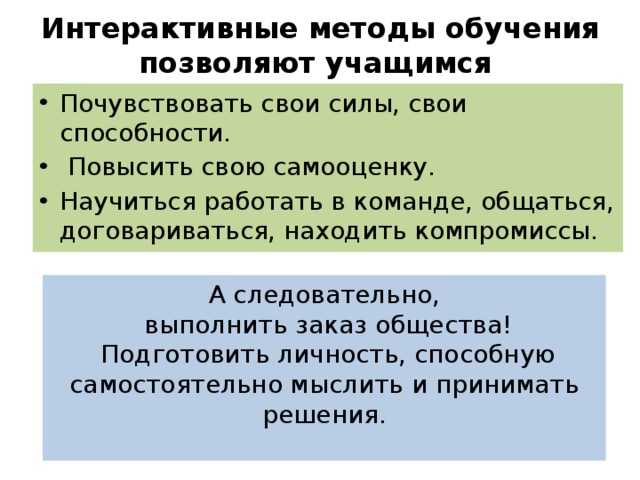 Интерактивные методы обучения позволяют учащимся   Почувствовать свои силы, свои способности.  Повысить свою самооценку. Научиться работать в команде, общаться, договариваться, находить компромиссы. А следовательно,  выполнить заказ общества!  Подготовить личность, способную самостоятельно мыслить и принимать решения.   