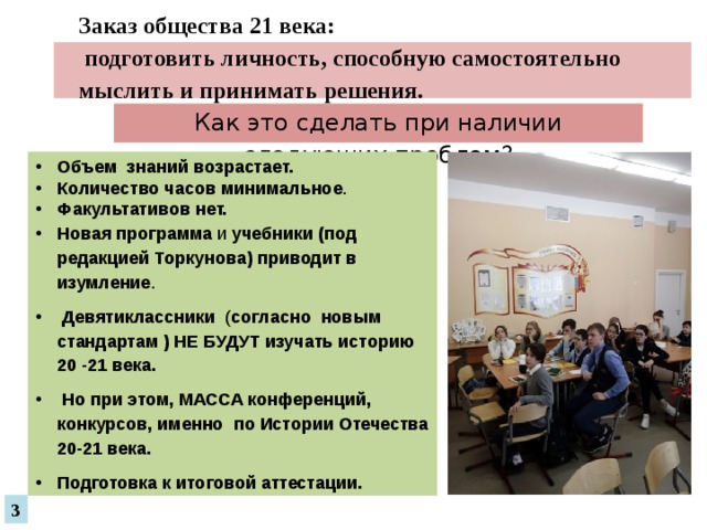 Заказ общества 21 века:  подготовить личность, способную самостоятельно мыслить и принимать решения.   Как это сделать при наличии следующих проблем? Объем  знаний  возрастает. Количество часов  минимальное . Факультативов нет.  Новая программа и учебники (под редакцией Торкунова) приводит в изумление .  Девятиклассники ( согласно новым стандартам ) НЕ БУДУТ изучать историю 20 -21 века.  Но при этом, МАССА конференций, конкурсов, именно по Истории Отечества 20-21 века. Подготовка к итоговой аттестации. 3 