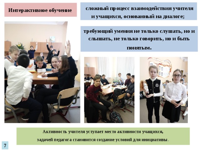  сложный процесс взаимодействия учителя и учащихся, основанный на диалоге; Интерактивное обучение требующий умения не только слушать, но и слышать, не только говорить, но и быть понятым . Активность учителя уступает место активности учащихся, задачей педагога становится создание условий для инициативы . 7 