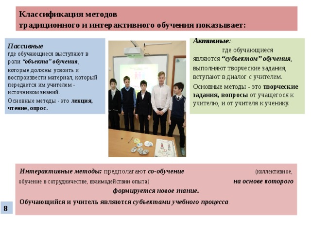 Классификация методов  традиционного и интерактивного обучения показывает: Пассивные    где обучающиеся выступают в роли “объекта” обучения , Активные : где обучающиеся являются “субъектом” обучения , которые должны усвоить и воспроизвести материал, который передается им учителем - источником знаний. выполняют творческие задания, вступают в диалог с учителем. Основные методы - это лекция, чтение, опрос. Основные методы - это творческие задания, вопросы от учащегося к учителю, и от учителя к ученику.   Интерактивные методы:  предполагают со-обучение  (коллективное, обучение в сотрудничестве, взаимодействии опыта) на основе которого формируется новое знание. Обучающийся и учитель являются субъектами учебного процесса .  8 