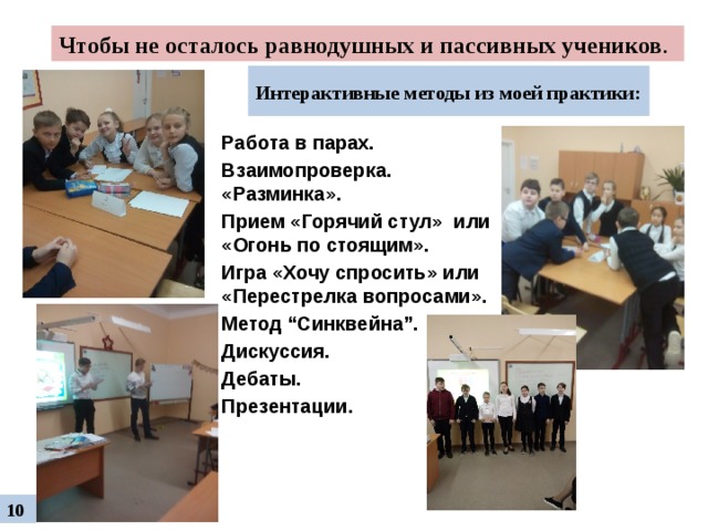 Чтобы не осталось равнодушных и пассивных учеников .  Интерактивные методы из моей практики: Работа в парах. Взаимопроверка. «Разминка». Прием «Горячий стул» или «Огонь по стоящим». Игра «Хочу спросить» или «Перестрелка вопросами». Метод “Синквейна”. Дискуссия. Дебаты. Презентации. 10 