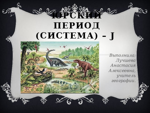 ЮРСКИЙ ПЕРИОД (СИСТЕМА) – J Выполнила: Лучшева Анастасия Алексеевна, учитель географии. 