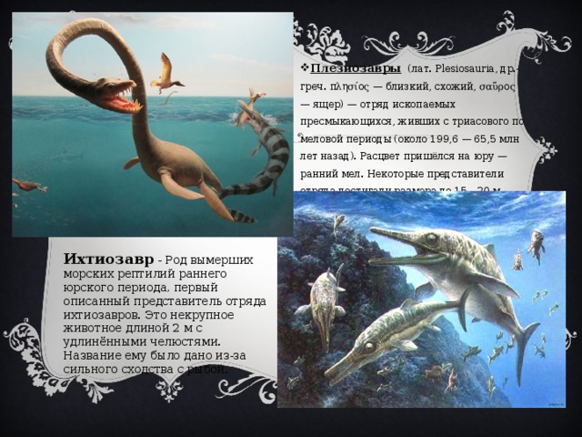 Плезиозавры (лат. Plesiosauria, др.-греч. πλησίος — близкий, схожий, σαῦρος — ящер) — отряд ископаемых пресмыкающихся, живших с триасового по меловой периоды (около 199,6 — 65,5 млн лет назад). Расцвет пришёлся на юру — ранний мел. Некоторые представители отряда достигали размера до 15—20 м. Ихтиозавр - Род вымерших морских рептилий раннего юрского периода, первый описанный представитель отряда ихтиозавров. Это некрупное животное длиной 2 м с удлинёнными челюстями. Название ему было дано из-за сильного сходства с рыбой. 