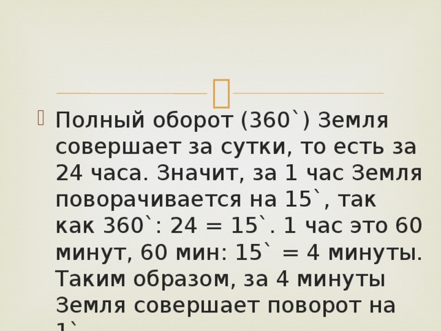 Полный оборот (360`) Земля совершает за сутки, то есть за 24 часа. Значит, за 1 час Земля поворачивается на 15`, так как 360`: 24 = 15`. 1 час это 60 минут, 60 мин: 15` = 4 минуты. Таким образом, за 4 минуты Земля совершает поворот на 1`. 