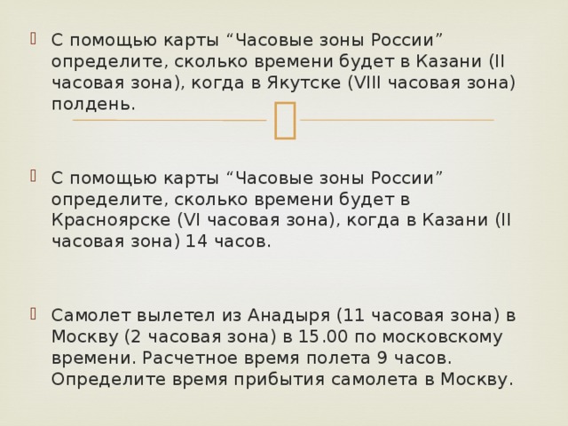 С помощью карты “Часовые зоны России” определите, сколько времени будет в Казани (II часовая зона), когда в Якутске (VIII часовая зона) полдень. С помощью карты “Часовые зоны России” определите, сколько времени будет в Красноярске (VI часовая зона), когда в Казани (II часовая зона) 14 часов. Самолет вылетел из Анадыря (11 часовая зона) в Москву (2 часовая зона) в 15.00 по московскому времени. Расчетное время полета 9 часов. Определите время прибытия самолета в Москву. 