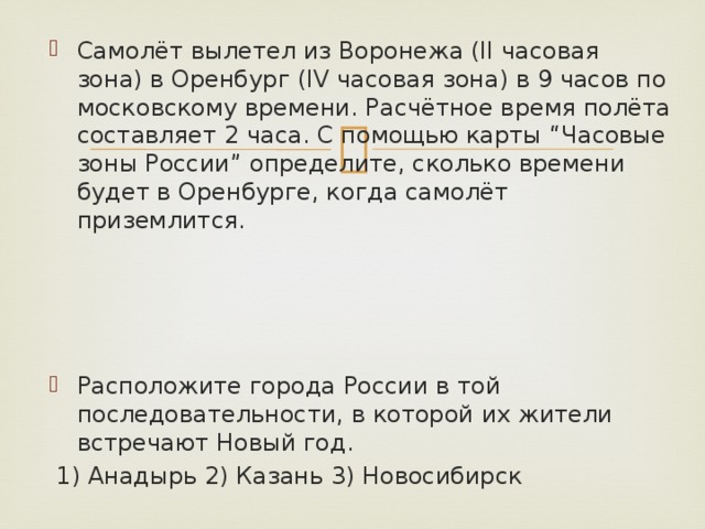 Самолёт вылетел из Воронежа (II часовая зона) в Оренбург (IV часовая зона) в 9 часов по московскому времени. Расчётное время полёта составляет 2 часа. С помощью карты “Часовые зоны России” определите, сколько времени будет в Оренбурге, когда самолёт приземлится. Расположите города России в той последовательности, в которой их жители встречают Новый год.  1) Анадырь 2) Казань 3) Новосибирск 