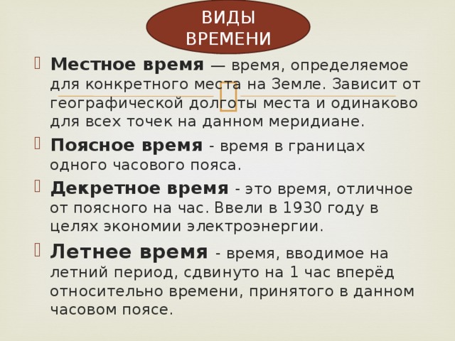 ВИДЫ ВРЕМЕНИ Местное время — время, определяемое для конкретного места на Земле. Зависит от географической долготы места и одинаково для всех точек на данном меридиане. Поясное время - время в границах одного часового пояса. Декретное время - это время, отличное от поясного на час. Ввели в 1930 году в целях экономии электроэнергии. Летнее время - время, вводимое на летний период, сдвинуто на 1 час вперёд относительно времени, принятого в данном часовом поясе. 