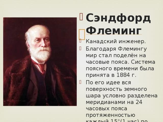 Сэндфорд Флеминг Канадский инженер. Благодаря Флемингу мир стал поделён на часовые пояса. Система поясного времени была принята в 1884 г. По его идее вся поверхность земного шара условно разделена меридианами на 24 часовых пояса протяженностью каждый 15 °(1 час) по долготе. 