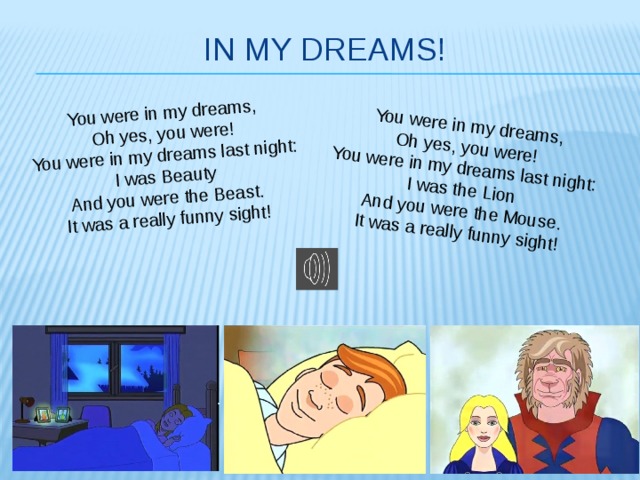You were in my dreams, Oh yes, you were! You were in my dreams, You were in my dreams last night: Oh yes, you were! I was Beauty You were in my dreams last night: And you were the Beast. I was the Lion It was a really funny sight! And you were the Mouse. It was a really funny sight! In my dreams!