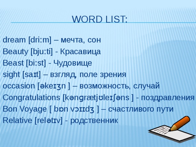 Word list: dream [driːm] – мечта, сон Beauty [bjuːti] - Красавица Beast [biːst] - Чудовище sight [saɪt] – взгляд, поле зрения occasion [əkeɪʒn ] – возможность, случай Congratulations [kənɡrætjʊleɪʃəns ] - поздравления Bon Voyage [ bɒn vɔɪɪdʒ ] – счастливого пути Relative [relətɪv] - родственник