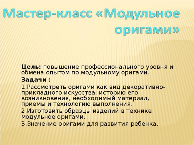 Цель: повышение профессионального уровня и обмена опытом по модульному оригами. Задачи : 1.Рассмотреть оригами как вид декоративно-прикладного искусства: историю его возникновения, необходимый материал, приемы и технологию выполнения. 2.Изготовить образцы изделий в технике модульное оригами. 3.Значение оригами для развития ребенка. 