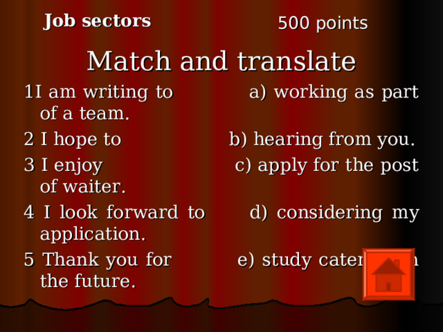 Job sectors 5 00 points Match and translate 1I am writing to a) working as part of a team. 2 I hope to b) hearing from you. 3 I enjoy c) apply for the post of waiter. 4 I look forward to d) considering my application. 5 Thank you for e) study catering in the future. 