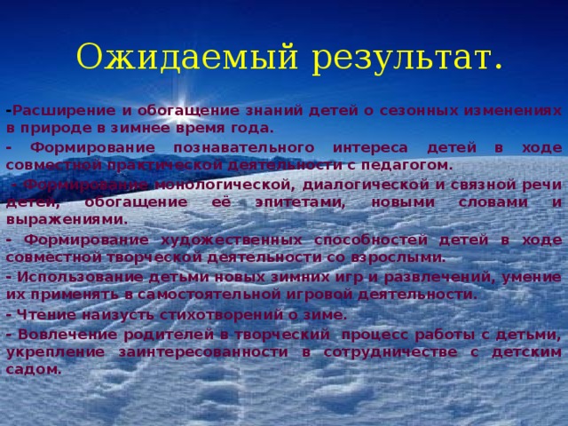 Ожидаемый результат. - Расширение и обогащение знаний детей о сезонных изменениях в природе в зимнее время года. - Формирование познавательного интереса детей в ходе совместной практической деятельности с педагогом.   - Формирование монологической, диалогической и связной речи детей, обогащение её эпитетами, новыми словами и выражениями. - Формирование художественных способностей детей в ходе совместной творческой деятельности со взрослыми. - Использование детьми новых зимних игр и развлечений, умение их применять в самостоятельной игровой деятельности. - Чтение наизусть стихотворений о зиме. - Вовлечение родителей в творческий  процесс работы с детьми, укрепление заинтересованности в сотрудничестве с детским садом. 