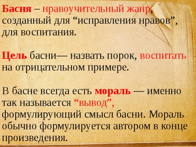 Басня – нравоучительный жанр , созданный для “исправления нравов”, для воспитания. Цель басни— назвать порок, воспитать на отрицательном примере. В басне всегда есть мораль — именно так называется “вывод”, формулирующий смысл басни. Мораль обычно формулируется автором в конце произведения. 