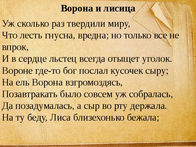 Ворона и лисица Уж сколько раз твердили миру,  Что лесть гнусна, вредна; но только все не впрок,  И в сердце льстец всегда отыщет уголок.  Вороне где-то бог послал кусочек сыру;  На ель Ворона взгромоздясь,  Позавтракать было совсем уж собралась,  Да позадумалась, а сыр во рту держала.  На ту беду, Лиса близехонько бежала;   