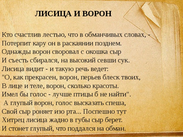 ЛИСИЦА И ВОРОН Кто счастлив лестью, что в обманчивых словах, - Потерпит кару он в раскаянии позднем. Однажды ворон своровал с окошка сыр И съесть сбирался, на высокий севши сук. Лисица видит - и такую речь ведет: 