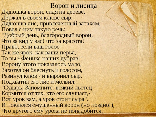 Ворон и лисица  Дядюшка ворон, сидя на дереве,  Держал в своем клюве сыр.  Дядюшка лис, привлеченный запахом,  Повел с ним такую речь:  