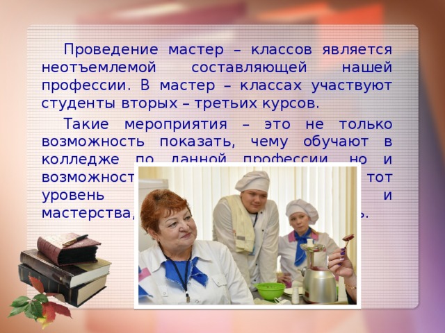 Проведение мастер – классов является неотъемлемой составляющей нашей профессии. В мастер – классах участвуют студенты вторых – третьих курсов.  Такие мероприятия – это не только возможность показать, чему обучают в колледже по данной профессии, но и возможность студентам показать тот уровень подготовки, а иногда и мастерства, которого они уже добились. 