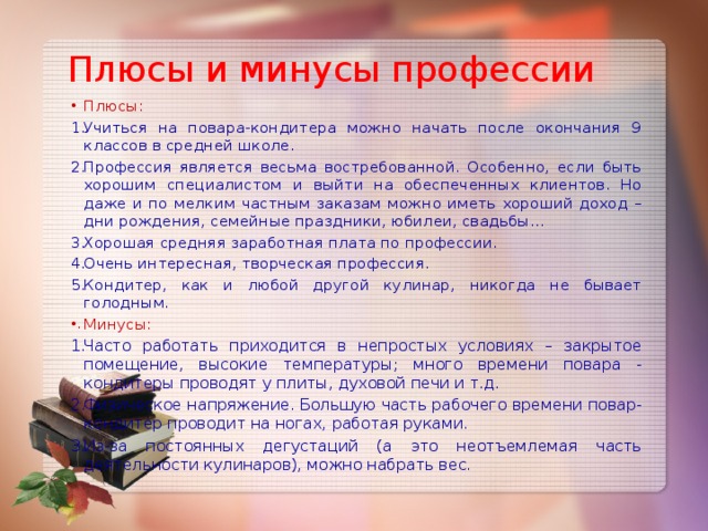 Плюсы и минусы профессии Плюсы: Учиться на повара-кондитера можно начать после окончания 9 классов в средней школе. Профессия является весьма востребованной. Особенно, если быть хорошим специалистом и выйти на обеспеченных клиентов. Но даже и по мелким частным заказам можно иметь хороший доход – дни рождения, семейные праздники, юбилеи, свадьбы… Хорошая средняя заработная плата по профессии. Очень интересная, творческая профессия. Кондитер, как и любой другой кулинар, никогда не бывает голодным. Минусы: Часто работать приходится в непростых условиях – закрытое помещение, высокие температуры; много времени повара - кондитеры проводят у плиты, духовой печи и т.д. Физическое напряжение. Большую часть рабочего времени повар-кондитер проводит на ногах, работая руками. Из-за постоянных дегустаций (а это неотъемлемая часть деятельности кулинаров), можно набрать вес. 