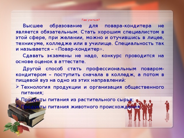   Где учиться?     Высшее образование для повара-кондитера не является обязательным. Стать хорошим специалистом в этой сфере, при желании, можно и отучившись в лицее, техникуме, колледже или в училище. Специальность так и называется – «Повар-кондитер».  Сдавать экзамены не надо, конкурс проводится на основе оценок в аттестате.  Другой способ стать профессиональным поваром-кондитером – поступить сначала в колледж, а потом в пищевой вуз на одно из этих направлений: Технология продукции и организация общественного питания; Продукты питания из растительного сырья; Продукты питания животного происхождения . 