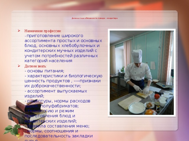    Должностные обязанности повара - кондитера    Назначение профессии:  - приготовление широкого ассортимента простых и основных блюд, основных хлебобулочных и кондитерских мучных изделий с учетом потребностей различных категорий населения Должен знать:  - основы питания;  - характеристики и биологическую ценность продуктов , ----признаки их доброкачественности;  - ассортимент выпускаемых изделий;  - рецептуры, нормы расходов сырья, полуфабрикатов;  - технологию и режим приготовления блюд и кондитерских изделий;  - правила составления меню;  - нормы, соотношения и последовательность закладки сырья.    