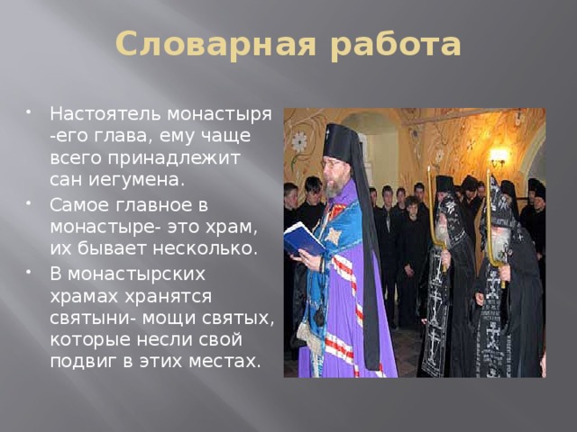 Словарная работа Настоятель монастыря -его глава, ему чаще всего принадлежит сан иегумена. Самое главное в монастыре- это храм, их бывает несколько. В монастырских храмах хранятся святыни- мощи святых, которые несли свой подвиг в этих местах. 