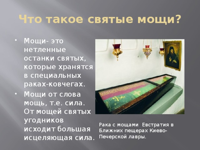 Что такое святые мощи? Мощи- это нетленные останки святых, которые хранятся в специальных раках-ковчегах. Мощи от слова мощь, т.е. сила. От мощей святых угодников исходит большая исцеляющая сила. Рака с мощами Евстратия в Ближних пещерах Киево-Печерской лавры. 